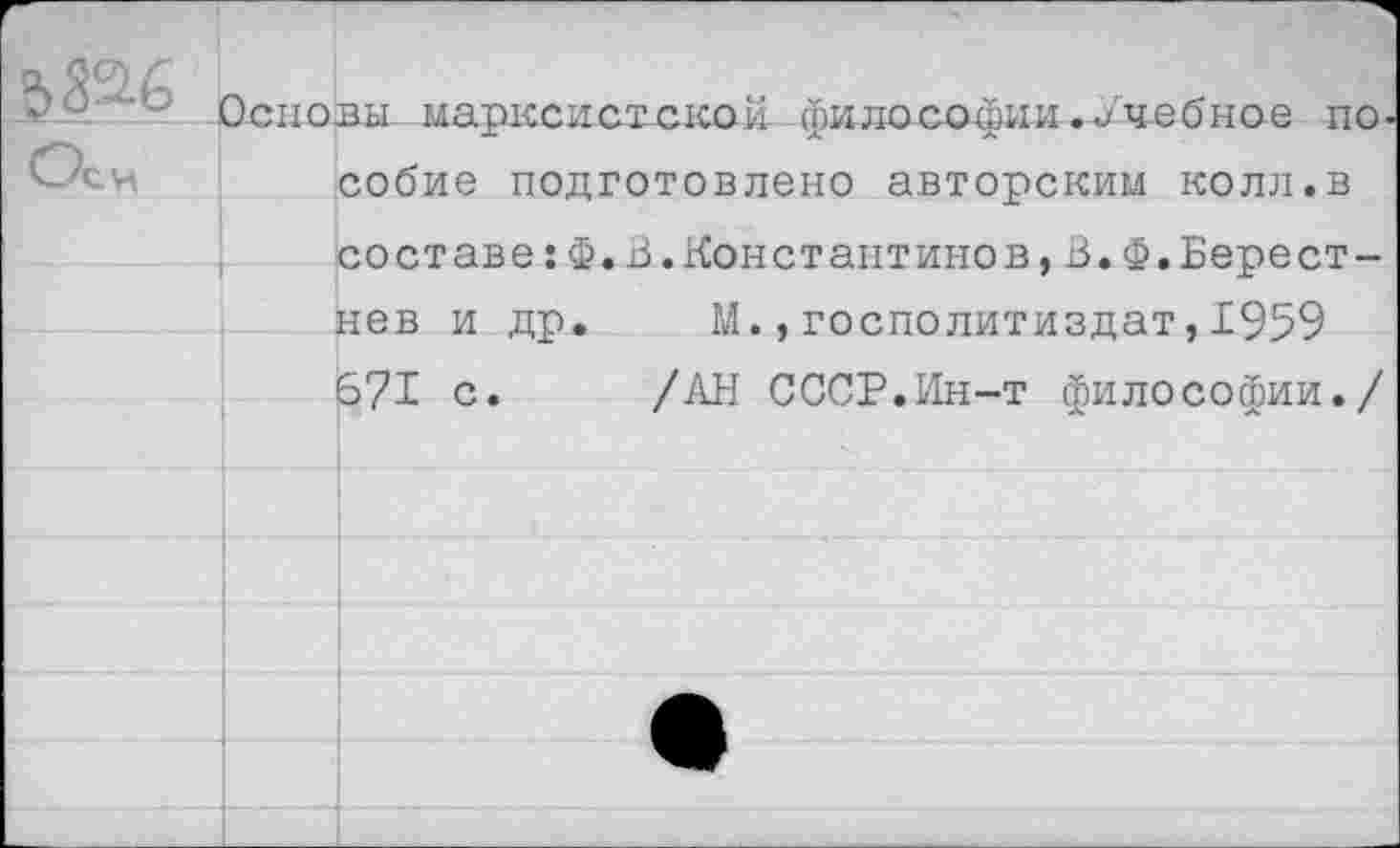 ﻿‘	Основы., марксистской философии.Учебное по
собие подготовлено авторским колл.в составе:Ф.В.Константинов,В.Ф.Берест-нев и др. М.,госполитиздат,1959 671 с. /АН СССР.Ин-т философии./